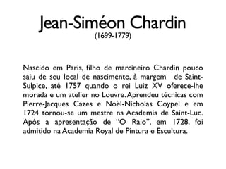 Jean-Siméon Chardin
(1699-1779)
Nascido em Paris, ﬁlho de marcineiro Chardin pouco
saiu de seu local de nascimento, à margem de Saint-
Sulpice, até 1757 quando o rei Luiz XV oferece-lhe
morada e um atelier no Louvre.Aprendeu técnicas com
Pierre-Jacques Cazes e Noël-Nicholas Coypel e em
1724 tornou-se um mestre na Academia de Saint-Luc.
Após a apresentação de “O Raio”, em 1728, foi
admitido na Academia Royal de Pintura e Escultura.
 
