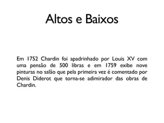 Altos e Baixos
Em 1752 Chardin foi apadrinhado por Louis XV com
uma pensão de 500 libras e em 1759 exibe nove
pinturas no salão que pela primeira vez é comentado por
Denis Diderot que torna-se adimirador das obras de
Chardin.
 