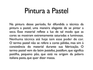 Pintura a Pastel
Na pintura desse período, foi difundida a técnica da
pintura a pastel, uma maneira elegante de se pintar a
seco. Esse material reflete a luz de tal modo que as
cores se mostram extremamente saturadas e luminosas.
Nenhuma técnica até hoje tem esse poder de cor.
O termo pastel não se refere a cores pálidas, mas sim à
consistência do material durante sua fabricação. O
termo pastel vem do latim pastellus, pastillum, que significa
pastilha, pequeno pão, que está na origem da palavra
italiana pasta, que quer dizer massa.
 
