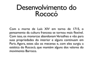 Desenvolvimento do
Rococó
Com a morte de Luís XIV em torno de 1715, o
pensamento da cultura francesa se tornou mais ﬂexível.
Com isso, os monarcas abandonamVersalhes e vão para
suas propriedades do interior e alguns continuam em
Paris.Agora, estes são os mecenas e, com eles surgiu a
estética do Rococó, que mantém alguns dos valores do
movimento Barroco.
 