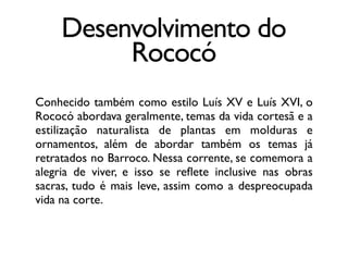 Desenvolvimento do
Rococó
Conhecido também como estilo Luís XV e Luís XVI, o
Rococó abordava geralmente, temas da vida cortesã e a
estilização naturalista de plantas em molduras e
ornamentos, além de abordar também os temas já
retratados no Barroco. Nessa corrente, se comemora a
alegria de viver, e isso se reﬂete inclusive nas obras
sacras, tudo é mais leve, assim como a despreocupada
vida na corte.
 