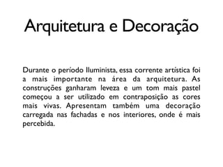 Arquitetura e Decoração
Durante o período Iluminista, essa corrente artística foi
a mais importante na área da arquitetura. As
construções ganharam leveza e um tom mais pastel
começou a ser utilizado em contraposição as cores
mais vivas. Apresentam também uma decoração
carregada nas fachadas e nos interiores, onde é mais
percebida.
 