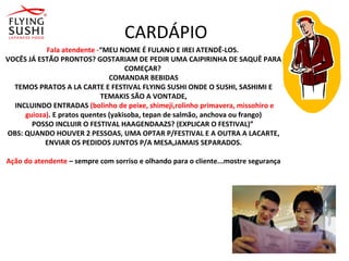 CARDÁPIO
Fala atendente -“MEU NOME É FULANO E IREI ATENDÊ-LOS.
VOCÊS JÁ ESTÃO PRONTOS? GOSTARIAM DE PEDIR UMA CAIPIRINHA DE SAQUÊ PARA
COMEÇAR?
COMANDAR BEBIDAS
TEMOS PRATOS A LA CARTE E FESTIVAL FLYING SUSHI ONDE O SUSHI, SASHIMI E
TEMAKIS SÃO A VONTADE,
INCLUINDO ENTRADAS (bolinho de peixe, shimeji,rolinho primavera, missohiro e
guioza). E pratos quentes (yakisoba, tepan de salmão, anchova ou frango)
POSSO INCLUIR O FESTIVAL HAAGENDAAZS? (EXPLICAR O FESTIVAL)”
OBS: QUANDO HOUVER 2 PESSOAS, UMA OPTAR P/FESTIVAL E A OUTRA A LACARTE,
ENVIAR OS PEDIDOS JUNTOS P/A MESA,JAMAIS SEPARADOS.
Ação do atendente – sempre com sorriso e olhando para o cliente...mostre segurança
 