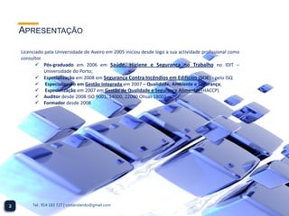 APRESENTAÇÃO

    Licenciado pela Universidade de Aveiro em 2005 iniciou desde logo a sua actividade profissional como
    consultor.
            Pós-graduado em 2006 em Saúde, Higiene e Segurança no Trabalho no IDIT –
               Universidade do Porto;
            Especialização em 2008 em Segurança Contra Incêndios em Edifícios (SCIE) - pelo ISQ
            Especialização em Gestão Integrada em 2007 – Qualidade, Ambiente e Segurança;
            Especialização em 2007 em Gestão de Qualidade e Segurança Alimentar (HACCP)
            Auditor desde 2008 ISO 9001, 14000, 22000 Ohsas 18001 -
            Formador desde 2008




2        Tel.: 914 183 727 | costarolando@gmail.com
 