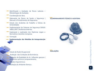 Identificação e Avaliação de Riscos Laborais –
Metodologias de Avaliação;
Coordenação de obra;
Elaboração de Planos de Saúde e Segurança |          ACOMPANHAMENTO TÉCNICO E AUDITORIA
Manuais e Procedimentos de Segurança;
Estudo dos Acidentes de Trabalho e Índices de
Sinistralidade;
Implementação de Sistemas de Segurança OHSAS
18001:2007 | Auditorias Internas;
Explanação e explicação dos Diplomas Legais e
Normativos inerentes à empresa;
Formação
Implementação dos Medidas de Autoprotecção




                                                                                          Higiene e Segurança no Trabalho
SCIE




                                                     AVALIAÇÕES
Estudo de Ruído Ocupacional
Avaliação das Condições de Iluminância;
Avaliação da Qualidade do Ar | efluentes gasosos |
compostos químicos | empoeiramento;
Estudos Ergonómicos;
Avaliação do Ambiente Térmico;
                                                                                                     5
 