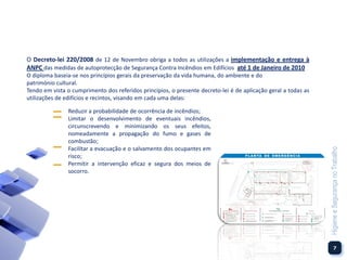 O Decreto-lei 220/2008 de 12 de Novembro obriga a todos as utilizações a implementação e entrega à
ANPC das medidas de autoprotecção de Segurança Contra Incêndios em Edifícios até 1 de Janeiro de 2010
O diploma baseia-se nos princípios gerais da preservação da vida humana, do ambiente e do
património cultural.
Tendo em vista o cumprimento dos referidos princípios, o presente decreto-lei é de aplicação geral a todas as
utilizações de edifícios e recintos, visando em cada uma delas:

                Reduzir a probabilidade de ocorrência de incêndios;
                Limitar o desenvolvimento de eventuais incêndios,
                circunscrevendo e minimizando os seus efeitos,
                nomeadamente a propagação do fumo e gases de
                combustão;
                Facilitar a evacuação e o salvamento dos ocupantes em




                                                                                                                Higiene e Segurança no Trabalho
                risco;
                Permitir a intervenção eficaz e segura dos meios de
                socorro.




                                                                                                                           7
 