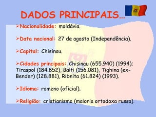 DADOS PRINCIPAIS… Nacionalidade:   moldávia.  Data nacional:   27 de agosto (Independência).  Capital:   Chisinau.  Cidades principais:   Chisinau (655.940) (1994); Tiraspol (184.852), Balti (156.081), Tighina (ex-Bender) (128.881), Ribnita (61.824) (1993). Idioma:   romeno (oficial).  Religião:   cristianismo (maioria ortodoxa russa). 