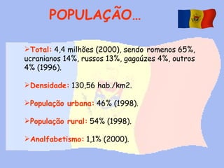 POPULAÇÃO… Total:   4,4 milhões (2000), sendo   romenos 65%, ucranianos 14%, russos 13%, gagaúzes 4%, outros 4% (1996).   Densidade:   130,56 hab./km2.   População urbana:   46% (1998).   População rural:   54% (1998). Analfabetismo:   1,1% (2000).   