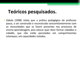 Teóricos pesquisados. Zabala (1998) relata que a prática pedagógica do professor passa, a ser construída e reconstruída concomitantemente com as necessidades que se fazem presentes nos processos de ensino-aprendizagem, pois educar quer dizer formar cidadãos e cidadãs, que não estão parcelados em compartimentos estanques, em capacidades isoladas. 