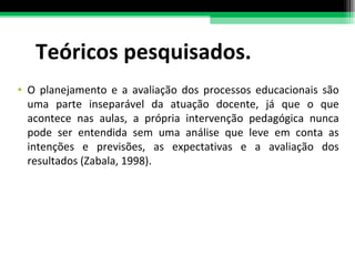 Teóricos pesquisados. O planejamento e a avaliação dos processos educacionais são uma parte inseparável da atuação docente, já que o que acontece nas aulas, a própria intervenção pedagógica nunca pode ser entendida sem uma análise que leve em conta as intenções e previsões, as expectativas e a avaliação dos resultados (Zabala, 1998). 