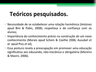 Teóricos pesquisados. Necessidade de se estabelecer uma relação harmônica (Antúnez  apud  Bini & Pabis, 2008), respeitosa e de confiança com os alunos;  Importância do conhecimento prévio na construção de um novo conhecimento (Morais  apud  Schein & Coelho 2006; Ausubel  et al  apud  Pius  et al ); Essa postura revela a preocupação em promover uma educação significativa aos educando, não-mecânica e obrigatória (Moreira & Masini, 2006). 