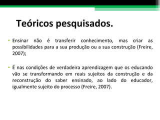 Teóricos pesquisados. Ensinar não é transferir conhecimento, mas criar as possibilidades para a sua produção ou a sua construção (Freire, 2007); É nas condições de verdadeira aprendizagem que os educando vão se transformando em reais sujeitos da construção e da reconstrução do saber ensinado, ao lado do educador, igualmente sujeito do processo (Freire, 2007). 