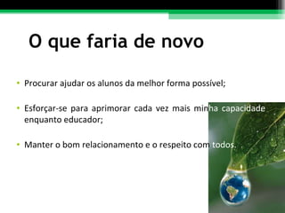 O que faria de novo Procurar ajudar os alunos da melhor forma possível; Esforçar-se para aprimorar cada vez mais min ha capacidade  enquanto educador;  Manter o bom relacionamento e o respeito com  todos. 
