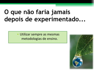 O que não faria jamais depois de experimentado... Utilizar sempre as mesmas metodologias de ensino. 