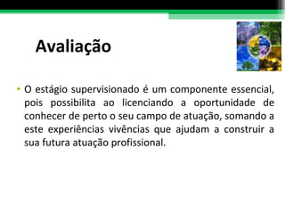 Avaliação O estágio supervisionado é um componente essencial, pois possibilita ao licenciando a oportunidade de conhecer de perto o seu campo de atuação, somando a este experiências vivências que ajudam a construir a sua futura atuação profissional. 