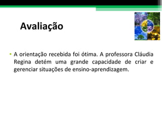 Avaliação A orientação recebida foi ótima. A professora Cláudia Regina detém uma grande capacidade de criar e gerenciar situações de ensino-aprendizagem. 