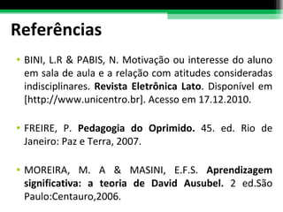 Referências BINI, L.R & PABIS, N. Motivação ou interesse do aluno em sala de aula e a relação com atitudes consideradas indisciplinares.  Revista Eletrônica Lato . Disponível em [http://www.unicentro.br]. Acesso em 17.12.2010.  FREIRE, P.  Pedagogia do Oprimido.  45. ed. Rio de Janeiro: Paz e Terra, 2007. MOREIRA, M. A & MASINI, E.F.S.  Aprendizagem significativa: a teoria de David Ausubel.  2 ed.São Paulo:Centauro,2006. 