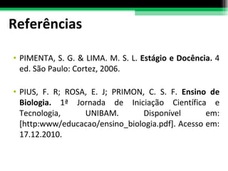 Referências PIMENTA, S. G. & LIMA. M. S. L.  Estágio e Docência.  4 ed. São Paulo: Cortez, 2006. PIUS, F. R; ROSA, E. J; PRIMON, C. S. F.  Ensino de Biologia.  1ª Jornada de Iniciação Científica e Tecnologia, UNIBAM. Disponível em: [http:www/educacao/ensino_biologia.pdf]. Acesso em: 17.12.2010.  