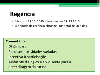 Comentário:  Dinâmicas; Recursos e atividades variadas; Incentivo à participação; Ambiente dialógico e envolvente para a aprendizagem da turma. Regência Início em 18.10. 2010 e término em 08. 12.2010. O período de regência abrangeu um total de 20 aulas.  