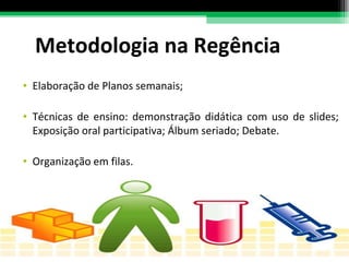 Metodologia na Regência Elaboração de Planos semanais; Técnicas de ensino: demonstração didática com uso de slides; Exposição oral participativa; Álbum seriado; Debate.  Organização em filas. 