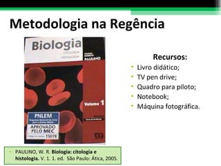 Metodologia na Regência Recursos: Livro didático; TV pen drive; Quadro para piloto; Notebook; Máquina fotográfica. PAULINO, W. R.  Biologia: citologia e histologia.  V. 1. 1. ed.  São Paulo: Ática, 2005. 