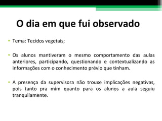 O dia em que fui observado Tema: Tecidos vegetais; Os alunos mantiveram o mesmo comportamento das aulas anteriores, participando, questionando e contextualizando as informações com o conhecimento prévio que tinham.  A presença da supervisora não trouxe implicações negativas, pois tanto pra mim quanto para os alunos a aula seguiu tranquilamente. 