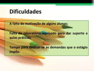 Dificuldades A falta de motivação de alguns alunos; Falta de laboratório equipado para dar suporte a aulas práticas;  Tempo para dedicar-se as demandas que o estágio impõe. 