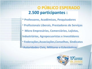 O PÚBLICO ESPERADO 2.500 participantes : Professores, Acadêmicos, Pesquisadores Profissionais Liberais, Prestadores de Serviços Micro Empresários, Comerciários, Lojistas,  Industriários, Agropecuaristas e Investidores Federações,Associações,Conselhos, Sindicatos Autoridades Civis, Militares e Eclesiásticas 