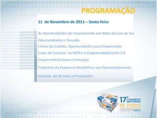 PROGRAMAÇÃO As Oportunidades de Investimento em Mato Grosso do Sul Oportunidades e Ousadia Linhas de Crédito, Oportunidades para Empreender Cases de Sucesso  na WEB e o Empreendedorismo 2.0 11  de Novembro de 2011 – Sexta-feira Empreendedorismo e Inovação Trajetória da Economia Brasileira e seu Desenvolvimento  Sorteios  de Brindes e Premiações 