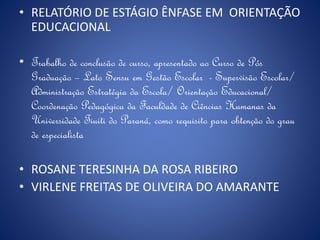 • RELATÓRIO DE ESTÁGIO ÊNFASE EM ORIENTAÇÃO
EDUCACIONAL
• Trabalho de conclusão de curso, apresentado ao Curso de Pós
Graduação – Lato Sensu em Gestão Escolar - Supervisão Escolar/
Administração Estratégia da Escola/ Orientação Educacional/
Coordenação Pedagógica da Faculdade de Ciências Humanas da
Universidade Tiuiti do Paraná, como requisito para obtenção do grau
de especialista
• ROSANE TERESINHA DA ROSA RIBEIRO
• VIRLENE FREITAS DE OLIVEIRA DO AMARANTE
 