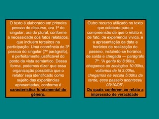 O texto é elaborado em primeira
pessoa do discurso, ora 1ª do
singular, ora do plural, conforme
a necessidade dos fatos relatados,
que incluem terceiros na
participação. Uma ocorrência de 3ª
pessoa do singular (7º parágrafo),
é perfeitamente justificável do
ponto de vista semântico. Dessa
forma, podemos dizer que essa
organização possibilita que o
relator seja identificado como
sujeito das experiências
apresentadas, conforme é
característica fundamental do
gênero.
Outro recurso utilizado no texto
que colabora para a
compreensão de que o relato é,
de fato, de experiência vivida, é
a apresentação da data e
horários de realização do
passeio, incluindo-se horários
de saída e chegada — parágrafo
7º: “A gente foi 8:00hs,
chegamos ao zoologico 10:00hs,
voltamos de lá 3:00hs,
chegamos na escola 5:00hs da
tarde, esse passeio aconteceu
03/10/08”.
Os quais conferem ao relato a
impressão de veracidade.
 