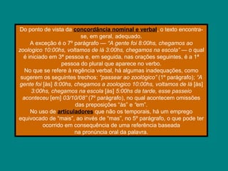 Do ponto de vista da concordância nominal e verbal, o texto encontra-
se, em geral, adequado.
A exceção é o 7º parágrafo — “A gente foi 8:00hs, chegamos ao
zoologico 10:00hs, voltamos de lá 3:00hs, chegamos na escola” — o qual
é iniciado em 3ª pessoa e, em seguida, nas orações seguintes, é a 1ª
pessoa do plural que aparece no verbo.
No que se refere à regência verbal, há algumas inadequações, como
sugerem os seguintes trechos: “passear ao zoológico” (1º parágrafo); “A
gente foi [às] 8:00hs, chegamos a zoologico 10:00hs, voltamos de lá [às]
3:00hs, chegamos na escola [às] 5:00hs da tarde, esse passeio
aconteceu [em] 03/10/08” (7º parágrafo), no qual acontecem omissões
das preposições “às” e “em”.
No uso de articuladores que não os temporais, há um emprego
equivocado de “mais”, ao invés de “mas”, no 5º parágrafo, o que pode ter
ocorrido em consequência de uma referência baseada
na pronúncia oral da palavra.
 