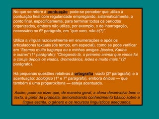 No que se refere à pontuação, pode-se perceber que utiliza a
pontuação final com regularidade empregando, sistematicamente, o
ponto final, especificamente, para terminar todos os períodos
organizados, embora não utilize, por exemplo, o de interrogação,
necessário no 6º parágrafo, em “que caro, não é(?)”.
Utiliza a vírgula razoavelmente em enumerações e após os
articuladores textuais (de tempo, em especial), como se pode verificar
em “fizemos muita bagunça eu e minhas amigas Jéssica, Karina
e outras” (1º parágrafo); “Chegando lá, o primeiro animal que vimos foi
a coruja depois os viados, dromedários, leões e muito mais.” (2º
parágrafo).
Há pequenas questões relativas à ortografia: viado (2º parágrafo); e à
acentuação: zoologico (1º e 7º parágrafo), embora ônibus — que
também é uma proparoxítona — esteja acentuada.
Assim, pode-se dizer que, de maneira geral, a aluna desenvolve bem o
texto, a partir da proposta, demonstrando conhecimento básico sobre a
língua escrita, o gênero e os recursos linguísticos adequados.
 