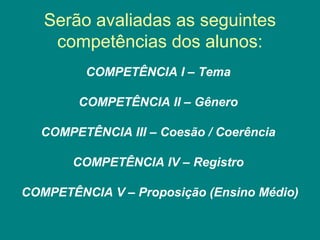 Serão avaliadas as seguintes
competências dos alunos:
COMPETÊNCIA I – Tema
COMPETÊNCIA II – Gênero
COMPETÊNCIA III – Coesão / Coerência
COMPETÊNCIA IV – Registro
COMPETÊNCIA V – Proposição (Ensino Médio)
 