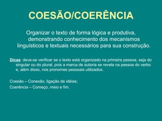 COESÃO/COERÊNCIA
Organizar o texto de forma lógica e produtiva,
demonstrando conhecimento dos mecanismos
linguísticos e textuais necessários para sua construção.
Dicas: deve-se verificar se o texto está organizado na primeira pessoa, seja do
singular ou do plural, pois a marca de autoria se revela na pessoa do verbo
e, além disso, nos pronomes pessoais utilizados.
Coesão – Conexão, ligação de idéias;
Coerência – Começo, meio e fim.
 