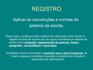 REGISTRO
Aplicar as convenções e normas do
sistema da escrita.
Nesse caso, o professor deve analisar em cada texto como ocorreu o
registro do texto de acordo com as regras normativas do sistema da
escrita como ortografia, segmentação de palavras, frases,
parágrafos, concordância e pontuação.
O professor deverá considerar o ano/série que o aluno frequenta, de
modo a adequar os critérios propostos na planilha de correção à
expectativa de desempenho.
 
