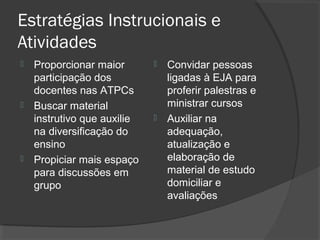Estratégias Instrucionais e
Atividades
   Proporcionar maior          Convidar pessoas
    participação dos             ligadas à EJA para
    docentes nas ATPCs           proferir palestras e
   Buscar material              ministrar cursos
    instrutivo que auxilie      Auxiliar na
    na diversificação do         adequação,
    ensino                       atualização e
   Propiciar mais espaço        elaboração de
    para discussões em           material de estudo
    grupo                        domiciliar e
                                 avaliações
 