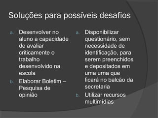 Soluções para possíveis desafios
a. Desenvolver no       a. Disponibilizar
   aluno a capacidade      questionário, sem
   de avaliar              necessidade de
   criticamente o          identificação, para
   trabalho                serem preenchidos
   desenvolvido na         e depositados em
   escola                  uma urna que
b. Elaborar Boletim –      ficará no balcão da
   Pesquisa de             secretaria
   opinião              b. Utilizar recursos
                           multimídias
 