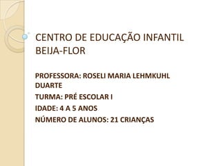 CENTRO DE EDUCAÇÃO INFANTIL
BEIJA-FLOR

PROFESSORA: ROSELI MARIA LEHMKUHL
DUARTE
TURMA: PRÉ ESCOLAR I
IDADE: 4 A 5 ANOS
NÚMERO DE ALUNOS: 21 CRIANÇAS
 