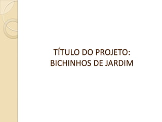 TÍTULO DO PROJETO:
BICHINHOS DE JARDIM
 