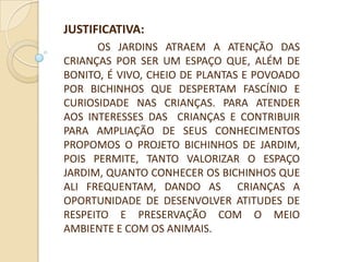 JUSTIFICATIVA:
      OS JARDINS ATRAEM A ATENÇÃO DAS
CRIANÇAS POR SER UM ESPAÇO QUE, ALÉM DE
BONITO, É VIVO, CHEIO DE PLANTAS E POVOADO
POR BICHINHOS QUE DESPERTAM FASCÍNIO E
CURIOSIDADE NAS CRIANÇAS. PARA ATENDER
AOS INTERESSES DAS CRIANÇAS E CONTRIBUIR
PARA AMPLIAÇÃO DE SEUS CONHECIMENTOS
PROPOMOS O PROJETO BICHINHOS DE JARDIM,
POIS PERMITE, TANTO VALORIZAR O ESPAÇO
JARDIM, QUANTO CONHECER OS BICHINHOS QUE
ALI FREQUENTAM, DANDO AS CRIANÇAS A
OPORTUNIDADE DE DESENVOLVER ATITUDES DE
RESPEITO E PRESERVAÇÃO COM O MEIO
AMBIENTE E COM OS ANIMAIS.
 