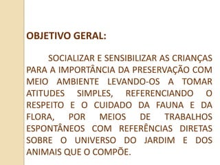 OBJETIVO GERAL:
     SOCIALIZAR E SENSIBILIZAR AS CRIANÇAS
PARA A IMPORTÂNCIA DA PRESERVAÇÃO COM
MEIO AMBIENTE LEVANDO-OS A TOMAR
ATITUDES SIMPLES, REFERENCIANDO O
RESPEITO E O CUIDADO DA FAUNA E DA
FLORA, POR MEIOS DE TRABALHOS
ESPONTÂNEOS COM REFERÊNCIAS DIRETAS
SOBRE O UNIVERSO DO JARDIM E DOS
ANIMAIS QUE O COMPÕE.
 