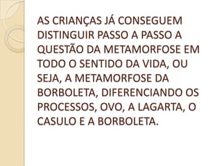 AS CRIANÇAS JÁ CONSEGUEM
DISTINGUIR PASSO A PASSO A
QUESTÃO DA METAMORFOSE EM
TODO O SENTIDO DA VIDA, OU
SEJA, A METAMORFOSE DA
BORBOLETA, DIFERENCIANDO OS
PROCESSOS, OVO, A LAGARTA, O
CASULO E A BORBOLETA.
 