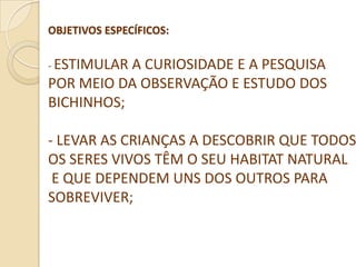 OBJETIVOS ESPECÍFICOS:

- ESTIMULARA CURIOSIDADE E A PESQUISA
POR MEIO DA OBSERVAÇÃO E ESTUDO DOS
BICHINHOS;

- LEVAR AS CRIANÇAS A DESCOBRIR QUE TODOS
OS SERES VIVOS TÊM O SEU HABITAT NATURAL
 E QUE DEPENDEM UNS DOS OUTROS PARA
SOBREVIVER;
 