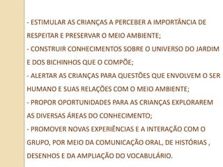 - ESTIMULAR AS CRIANÇAS A PERCEBER A IMPORTÂNCIA DE
RESPEITAR E PRESERVAR O MEIO AMBIENTE;
- CONSTRUIR CONHECIMENTOS SOBRE O UNIVERSO DO JARDIM
E DOS BICHINHOS QUE O COMPÕE;
- ALERTAR AS CRIANÇAS PARA QUESTÕES QUE ENVOLVEM O SER
HUMANO E SUAS RELAÇÕES COM O MEIO AMBIENTE;
- PROPOR OPORTUNIDADES PARA AS CRIANÇAS EXPLORAREM
AS DIVERSAS ÁREAS DO CONHECIMENTO;
- PROMOVER NOVAS EXPERIÊNCIAS E A INTERAÇÃO COM O
GRUPO, POR MEIO DA COMUNICAÇÃO ORAL, DE HISTÓRIAS ,
DESENHOS E DA AMPLIAÇÃO DO VOCABULÁRIO.
 