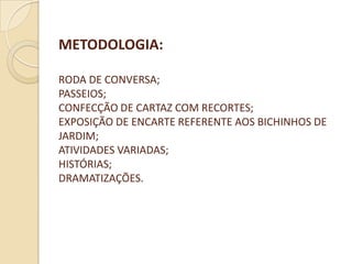 METODOLOGIA:

RODA DE CONVERSA;
PASSEIOS;
CONFECÇÃO DE CARTAZ COM RECORTES;
EXPOSIÇÃO DE ENCARTE REFERENTE AOS BICHINHOS DE
JARDIM;
ATIVIDADES VARIADAS;
HISTÓRIAS;
DRAMATIZAÇÕES.
 