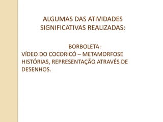 ALGUMAS DAS ATIVIDADES
      SIGNIFICATIVAS REALIZADAS:

                BORBOLETA:
VÍDEO DO COCORICÓ – METAMORFOSE
HISTÓRIAS, REPRESENTAÇÃO ATRAVÉS DE
DESENHOS.
 