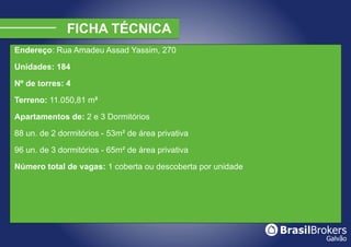 Endereço: Rua Amadeu Assad Yassim, 270

Unidades: 184

Nº de torres: 4

Terreno: 11.050,81 m²

Apartamentos de: 2 e 3 Dormitórios

88 un. de 2 dormitórios - 53m² de área privativa

96 un. de 3 dormitórios - 65m² de área privativa

Número total de vagas: 1 coberta ou descoberta por unidade
 