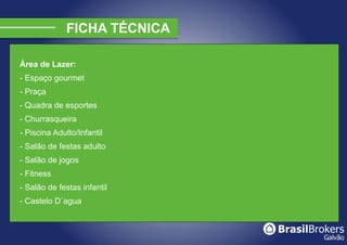 Área de Lazer:
- Espaço gourmet
- Praça
- Quadra de esportes
- Churrasqueira
- Piscina Adulto/Infantil
- Salão de festas adulto
- Salão de jogos
- Fitness
- Salão de festas infantil
- Castelo D´agua
 