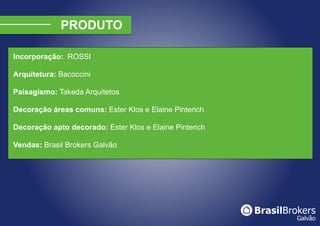 Incorporação: ROSSI

Arquitetura: Bacoccini

Paisagismo: Takeda Arquitetos

Decoração áreas comuns: Ester Klos e Elaine Pinterich

Decoração apto decorado: Ester Klos e Elaine Pinterich

Vendas: Brasil Brokers Galvão
 